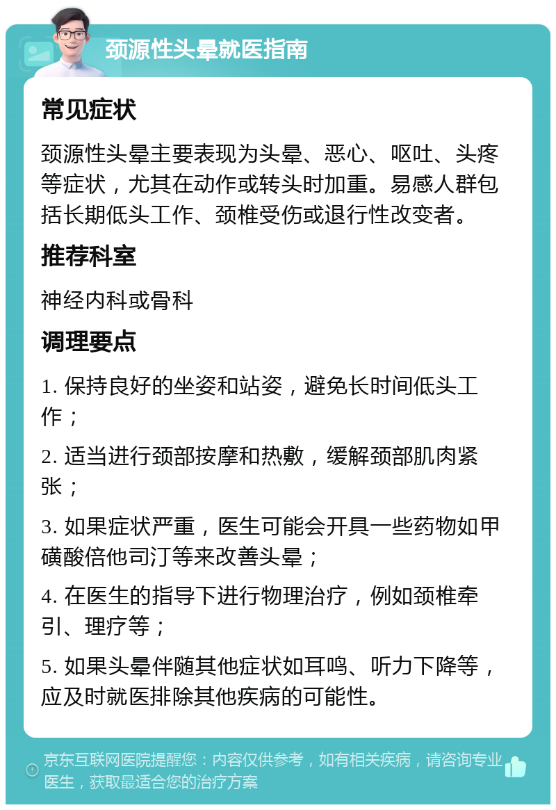 颈源性头晕就医指南 常见症状 颈源性头晕主要表现为头晕、恶心、呕吐、头疼等症状，尤其在动作或转头时加重。易感人群包括长期低头工作、颈椎受伤或退行性改变者。 推荐科室 神经内科或骨科 调理要点 1. 保持良好的坐姿和站姿，避免长时间低头工作； 2. 适当进行颈部按摩和热敷，缓解颈部肌肉紧张； 3. 如果症状严重，医生可能会开具一些药物如甲磺酸倍他司汀等来改善头晕； 4. 在医生的指导下进行物理治疗，例如颈椎牵引、理疗等； 5. 如果头晕伴随其他症状如耳鸣、听力下降等，应及时就医排除其他疾病的可能性。