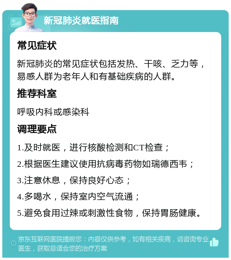 新冠肺炎就医指南 常见症状 新冠肺炎的常见症状包括发热、干咳、乏力等，易感人群为老年人和有基础疾病的人群。 推荐科室 呼吸内科或感染科 调理要点 1.及时就医，进行核酸检测和CT检查； 2.根据医生建议使用抗病毒药物如瑞德西韦； 3.注意休息，保持良好心态； 4.多喝水，保持室内空气流通； 5.避免食用过辣或刺激性食物，保持胃肠健康。