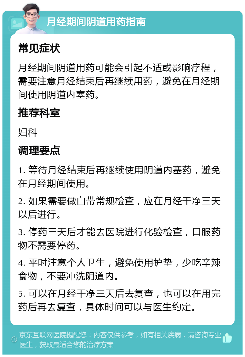 月经期间阴道用药指南 常见症状 月经期间阴道用药可能会引起不适或影响疗程，需要注意月经结束后再继续用药，避免在月经期间使用阴道内塞药。 推荐科室 妇科 调理要点 1. 等待月经结束后再继续使用阴道内塞药，避免在月经期间使用。 2. 如果需要做白带常规检查，应在月经干净三天以后进行。 3. 停药三天后才能去医院进行化验检查，口服药物不需要停药。 4. 平时注意个人卫生，避免使用护垫，少吃辛辣食物，不要冲洗阴道内。 5. 可以在月经干净三天后去复查，也可以在用完药后再去复查，具体时间可以与医生约定。