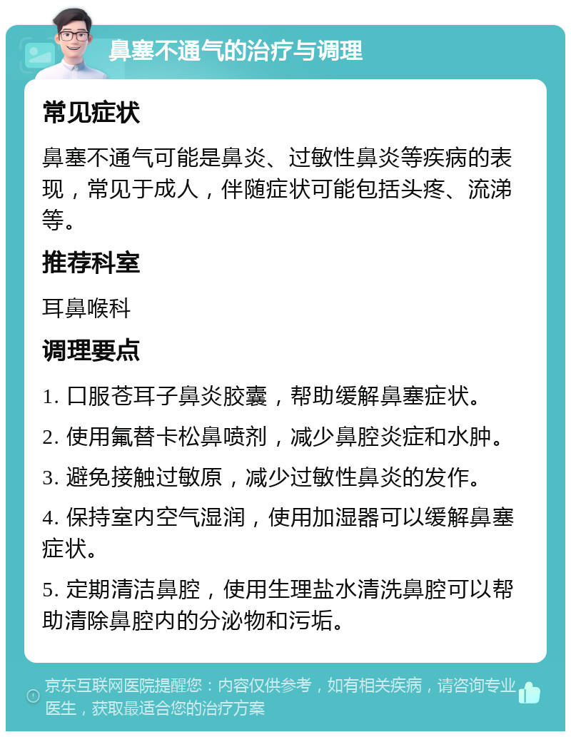 鼻塞不通气的治疗与调理 常见症状 鼻塞不通气可能是鼻炎、过敏性鼻炎等疾病的表现，常见于成人，伴随症状可能包括头疼、流涕等。 推荐科室 耳鼻喉科 调理要点 1. 口服苍耳子鼻炎胶囊，帮助缓解鼻塞症状。 2. 使用氟替卡松鼻喷剂，减少鼻腔炎症和水肿。 3. 避免接触过敏原，减少过敏性鼻炎的发作。 4. 保持室内空气湿润，使用加湿器可以缓解鼻塞症状。 5. 定期清洁鼻腔，使用生理盐水清洗鼻腔可以帮助清除鼻腔内的分泌物和污垢。