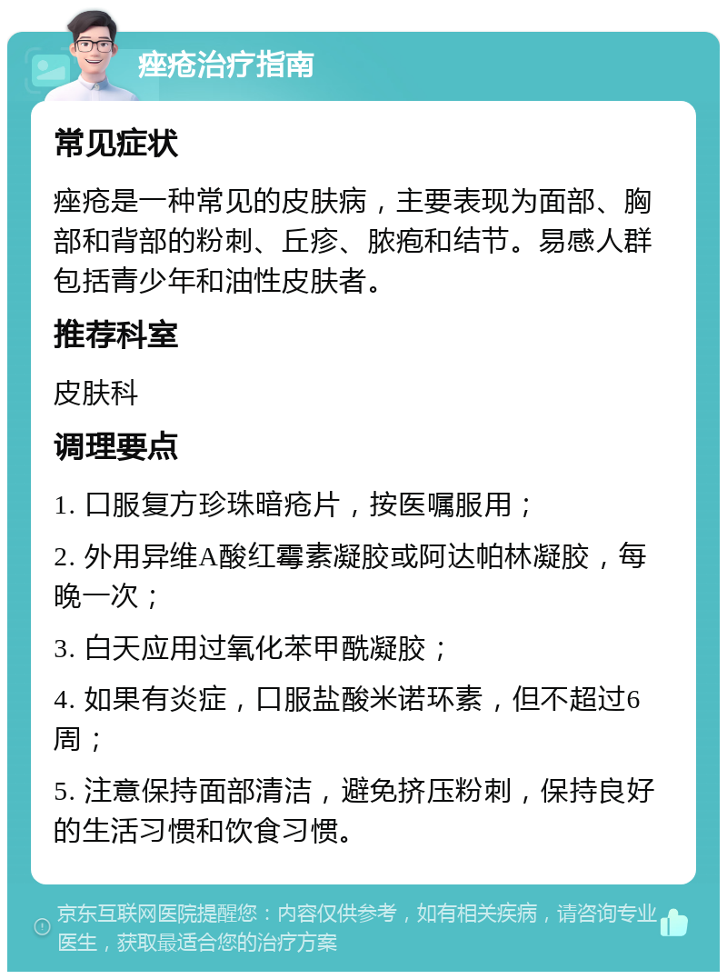 痤疮治疗指南 常见症状 痤疮是一种常见的皮肤病，主要表现为面部、胸部和背部的粉刺、丘疹、脓疱和结节。易感人群包括青少年和油性皮肤者。 推荐科室 皮肤科 调理要点 1. 口服复方珍珠暗疮片，按医嘱服用； 2. 外用异维A酸红霉素凝胶或阿达帕林凝胶，每晚一次； 3. 白天应用过氧化苯甲酰凝胶； 4. 如果有炎症，口服盐酸米诺环素，但不超过6周； 5. 注意保持面部清洁，避免挤压粉刺，保持良好的生活习惯和饮食习惯。