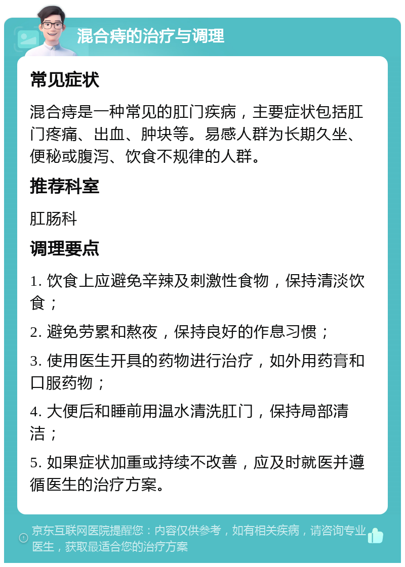 混合痔的治疗与调理 常见症状 混合痔是一种常见的肛门疾病，主要症状包括肛门疼痛、出血、肿块等。易感人群为长期久坐、便秘或腹泻、饮食不规律的人群。 推荐科室 肛肠科 调理要点 1. 饮食上应避免辛辣及刺激性食物，保持清淡饮食； 2. 避免劳累和熬夜，保持良好的作息习惯； 3. 使用医生开具的药物进行治疗，如外用药膏和口服药物； 4. 大便后和睡前用温水清洗肛门，保持局部清洁； 5. 如果症状加重或持续不改善，应及时就医并遵循医生的治疗方案。