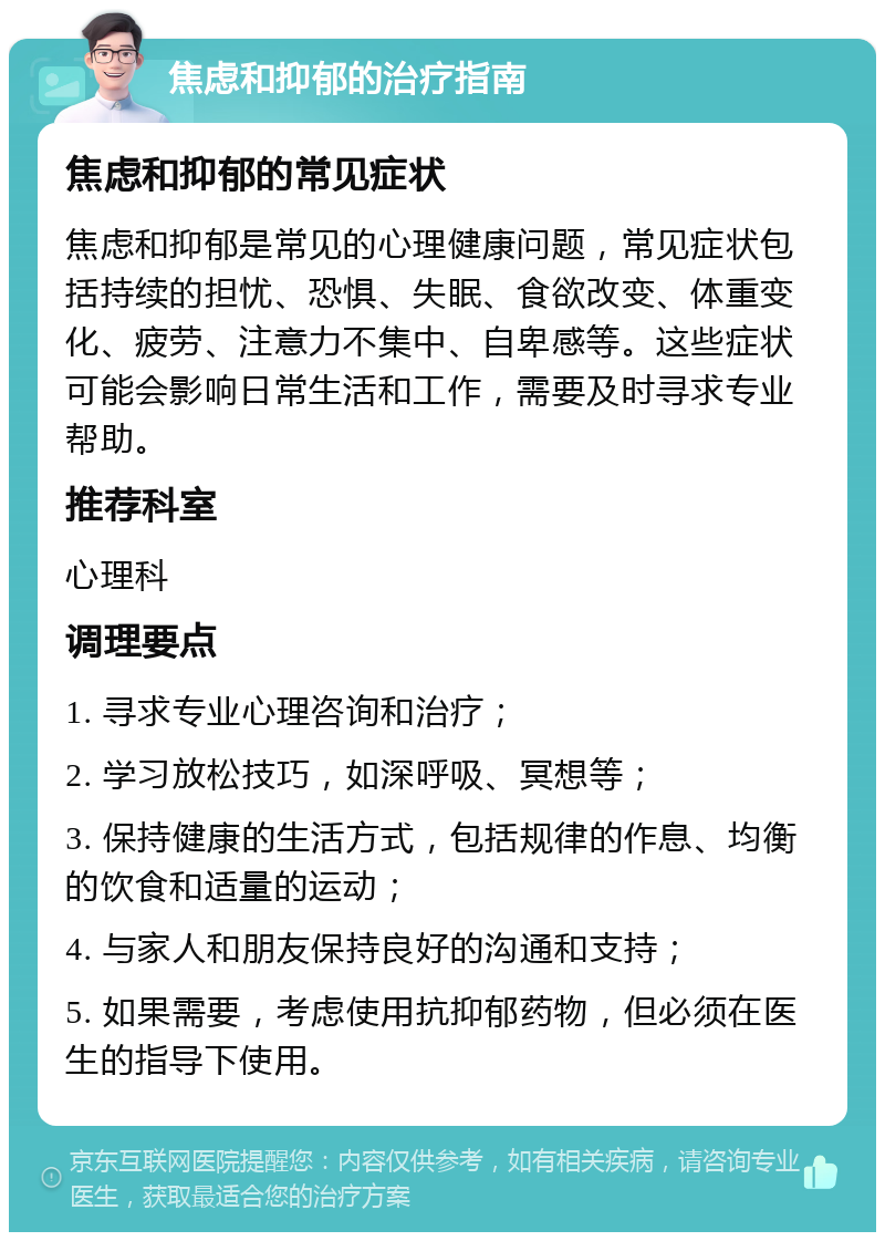 焦虑和抑郁的治疗指南 焦虑和抑郁的常见症状 焦虑和抑郁是常见的心理健康问题，常见症状包括持续的担忧、恐惧、失眠、食欲改变、体重变化、疲劳、注意力不集中、自卑感等。这些症状可能会影响日常生活和工作，需要及时寻求专业帮助。 推荐科室 心理科 调理要点 1. 寻求专业心理咨询和治疗； 2. 学习放松技巧，如深呼吸、冥想等； 3. 保持健康的生活方式，包括规律的作息、均衡的饮食和适量的运动； 4. 与家人和朋友保持良好的沟通和支持； 5. 如果需要，考虑使用抗抑郁药物，但必须在医生的指导下使用。