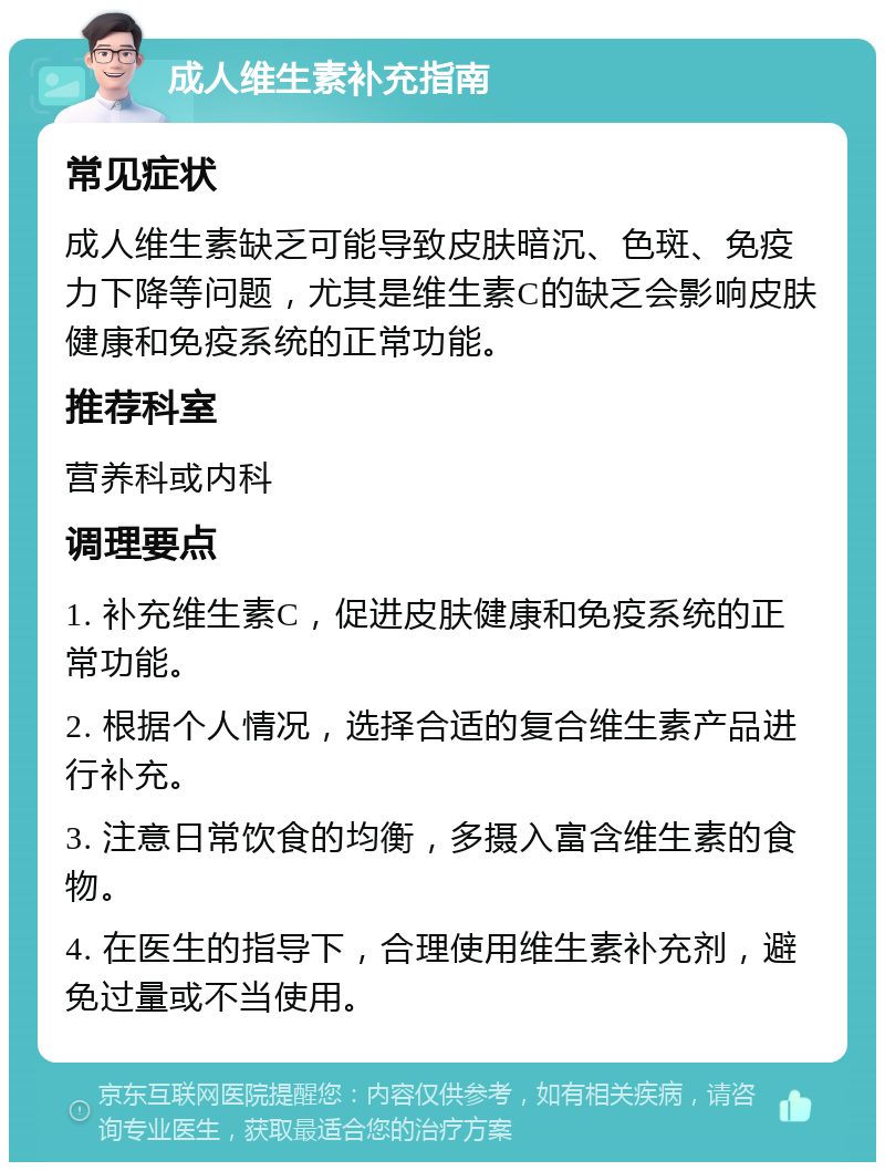 成人维生素补充指南 常见症状 成人维生素缺乏可能导致皮肤暗沉、色斑、免疫力下降等问题，尤其是维生素C的缺乏会影响皮肤健康和免疫系统的正常功能。 推荐科室 营养科或内科 调理要点 1. 补充维生素C，促进皮肤健康和免疫系统的正常功能。 2. 根据个人情况，选择合适的复合维生素产品进行补充。 3. 注意日常饮食的均衡，多摄入富含维生素的食物。 4. 在医生的指导下，合理使用维生素补充剂，避免过量或不当使用。