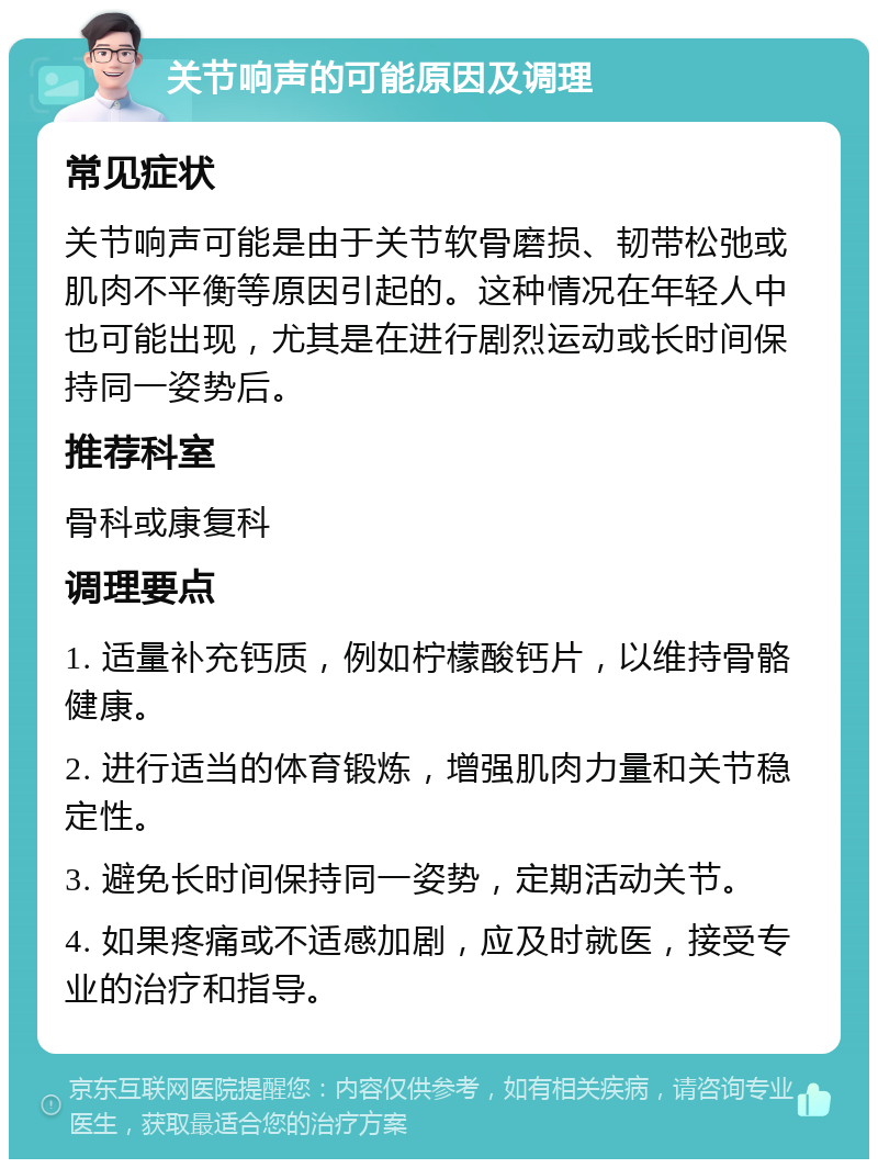 关节响声的可能原因及调理 常见症状 关节响声可能是由于关节软骨磨损、韧带松弛或肌肉不平衡等原因引起的。这种情况在年轻人中也可能出现，尤其是在进行剧烈运动或长时间保持同一姿势后。 推荐科室 骨科或康复科 调理要点 1. 适量补充钙质，例如柠檬酸钙片，以维持骨骼健康。 2. 进行适当的体育锻炼，增强肌肉力量和关节稳定性。 3. 避免长时间保持同一姿势，定期活动关节。 4. 如果疼痛或不适感加剧，应及时就医，接受专业的治疗和指导。