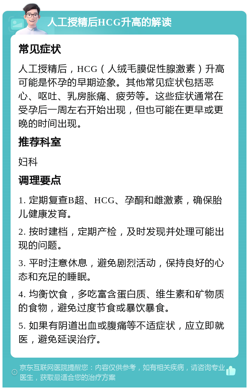 人工授精后HCG升高的解读 常见症状 人工授精后，HCG（人绒毛膜促性腺激素）升高可能是怀孕的早期迹象。其他常见症状包括恶心、呕吐、乳房胀痛、疲劳等。这些症状通常在受孕后一周左右开始出现，但也可能在更早或更晚的时间出现。 推荐科室 妇科 调理要点 1. 定期复查B超、HCG、孕酮和雌激素，确保胎儿健康发育。 2. 按时建档，定期产检，及时发现并处理可能出现的问题。 3. 平时注意休息，避免剧烈活动，保持良好的心态和充足的睡眠。 4. 均衡饮食，多吃富含蛋白质、维生素和矿物质的食物，避免过度节食或暴饮暴食。 5. 如果有阴道出血或腹痛等不适症状，应立即就医，避免延误治疗。