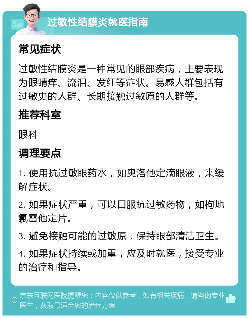 过敏性结膜炎就医指南 常见症状 过敏性结膜炎是一种常见的眼部疾病，主要表现为眼睛痒、流泪、发红等症状。易感人群包括有过敏史的人群、长期接触过敏原的人群等。 推荐科室 眼科 调理要点 1. 使用抗过敏眼药水，如奥洛他定滴眼液，来缓解症状。 2. 如果症状严重，可以口服抗过敏药物，如枸地氯雷他定片。 3. 避免接触可能的过敏原，保持眼部清洁卫生。 4. 如果症状持续或加重，应及时就医，接受专业的治疗和指导。