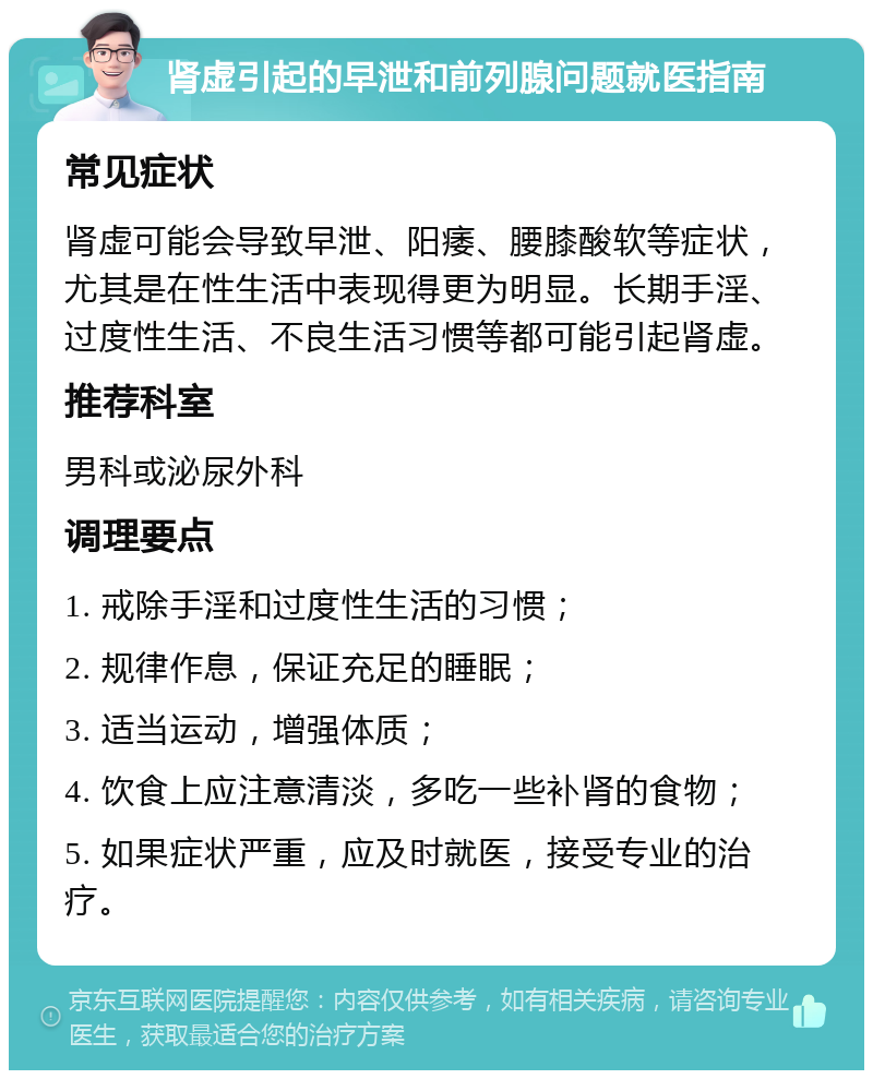 肾虚引起的早泄和前列腺问题就医指南 常见症状 肾虚可能会导致早泄、阳痿、腰膝酸软等症状，尤其是在性生活中表现得更为明显。长期手淫、过度性生活、不良生活习惯等都可能引起肾虚。 推荐科室 男科或泌尿外科 调理要点 1. 戒除手淫和过度性生活的习惯； 2. 规律作息，保证充足的睡眠； 3. 适当运动，增强体质； 4. 饮食上应注意清淡，多吃一些补肾的食物； 5. 如果症状严重，应及时就医，接受专业的治疗。