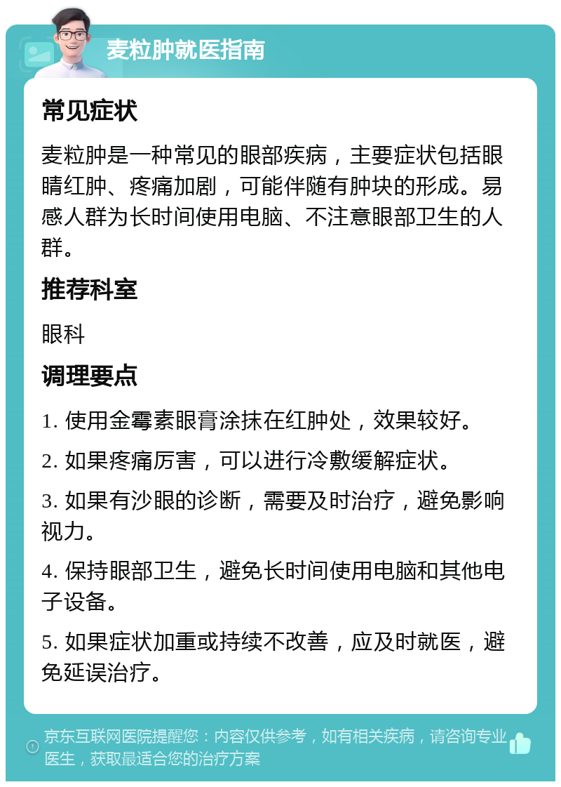 麦粒肿就医指南 常见症状 麦粒肿是一种常见的眼部疾病，主要症状包括眼睛红肿、疼痛加剧，可能伴随有肿块的形成。易感人群为长时间使用电脑、不注意眼部卫生的人群。 推荐科室 眼科 调理要点 1. 使用金霉素眼膏涂抹在红肿处，效果较好。 2. 如果疼痛厉害，可以进行冷敷缓解症状。 3. 如果有沙眼的诊断，需要及时治疗，避免影响视力。 4. 保持眼部卫生，避免长时间使用电脑和其他电子设备。 5. 如果症状加重或持续不改善，应及时就医，避免延误治疗。