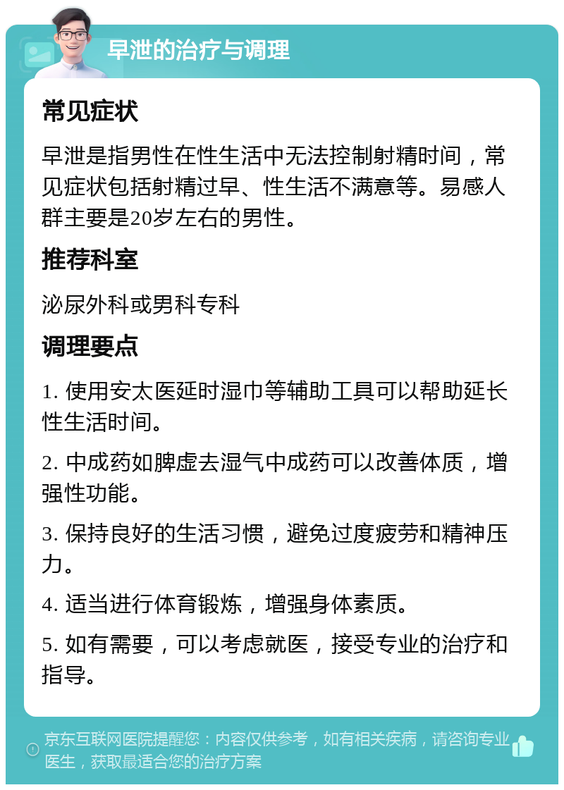 早泄的治疗与调理 常见症状 早泄是指男性在性生活中无法控制射精时间，常见症状包括射精过早、性生活不满意等。易感人群主要是20岁左右的男性。 推荐科室 泌尿外科或男科专科 调理要点 1. 使用安太医延时湿巾等辅助工具可以帮助延长性生活时间。 2. 中成药如脾虚去湿气中成药可以改善体质，增强性功能。 3. 保持良好的生活习惯，避免过度疲劳和精神压力。 4. 适当进行体育锻炼，增强身体素质。 5. 如有需要，可以考虑就医，接受专业的治疗和指导。