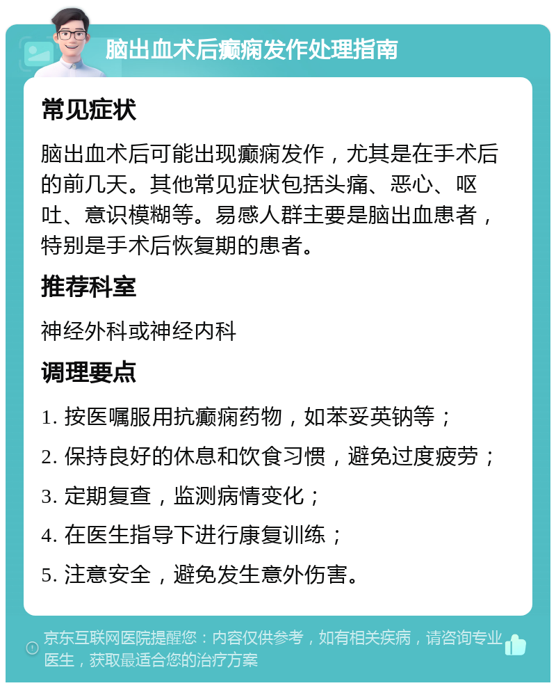 脑出血术后癫痫发作处理指南 常见症状 脑出血术后可能出现癫痫发作，尤其是在手术后的前几天。其他常见症状包括头痛、恶心、呕吐、意识模糊等。易感人群主要是脑出血患者，特别是手术后恢复期的患者。 推荐科室 神经外科或神经内科 调理要点 1. 按医嘱服用抗癫痫药物，如苯妥英钠等； 2. 保持良好的休息和饮食习惯，避免过度疲劳； 3. 定期复查，监测病情变化； 4. 在医生指导下进行康复训练； 5. 注意安全，避免发生意外伤害。