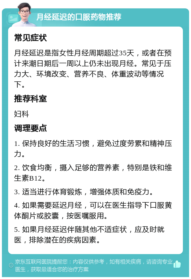 月经延迟的口服药物推荐 常见症状 月经延迟是指女性月经周期超过35天，或者在预计来潮日期后一周以上仍未出现月经。常见于压力大、环境改变、营养不良、体重波动等情况下。 推荐科室 妇科 调理要点 1. 保持良好的生活习惯，避免过度劳累和精神压力。 2. 饮食均衡，摄入足够的营养素，特别是铁和维生素B12。 3. 适当进行体育锻炼，增强体质和免疫力。 4. 如果需要延迟月经，可以在医生指导下口服黄体酮片或胶囊，按医嘱服用。 5. 如果月经延迟伴随其他不适症状，应及时就医，排除潜在的疾病因素。