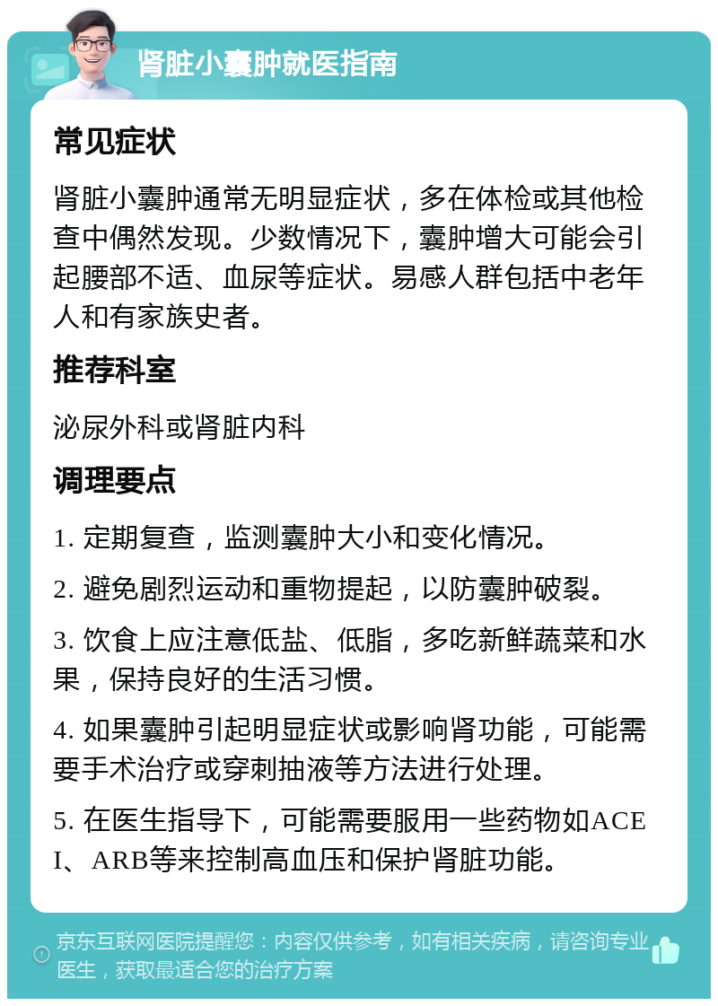 肾脏小囊肿就医指南 常见症状 肾脏小囊肿通常无明显症状，多在体检或其他检查中偶然发现。少数情况下，囊肿增大可能会引起腰部不适、血尿等症状。易感人群包括中老年人和有家族史者。 推荐科室 泌尿外科或肾脏内科 调理要点 1. 定期复查，监测囊肿大小和变化情况。 2. 避免剧烈运动和重物提起，以防囊肿破裂。 3. 饮食上应注意低盐、低脂，多吃新鲜蔬菜和水果，保持良好的生活习惯。 4. 如果囊肿引起明显症状或影响肾功能，可能需要手术治疗或穿刺抽液等方法进行处理。 5. 在医生指导下，可能需要服用一些药物如ACEI、ARB等来控制高血压和保护肾脏功能。