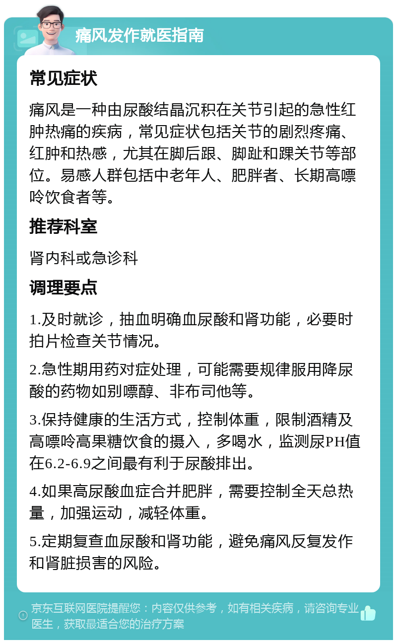 痛风发作就医指南 常见症状 痛风是一种由尿酸结晶沉积在关节引起的急性红肿热痛的疾病，常见症状包括关节的剧烈疼痛、红肿和热感，尤其在脚后跟、脚趾和踝关节等部位。易感人群包括中老年人、肥胖者、长期高嘌呤饮食者等。 推荐科室 肾内科或急诊科 调理要点 1.及时就诊，抽血明确血尿酸和肾功能，必要时拍片检查关节情况。 2.急性期用药对症处理，可能需要规律服用降尿酸的药物如别嘌醇、非布司他等。 3.保持健康的生活方式，控制体重，限制酒精及高嘌呤高果糖饮食的摄入，多喝水，监测尿PH值在6.2-6.9之间最有利于尿酸排出。 4.如果高尿酸血症合并肥胖，需要控制全天总热量，加强运动，减轻体重。 5.定期复查血尿酸和肾功能，避免痛风反复发作和肾脏损害的风险。