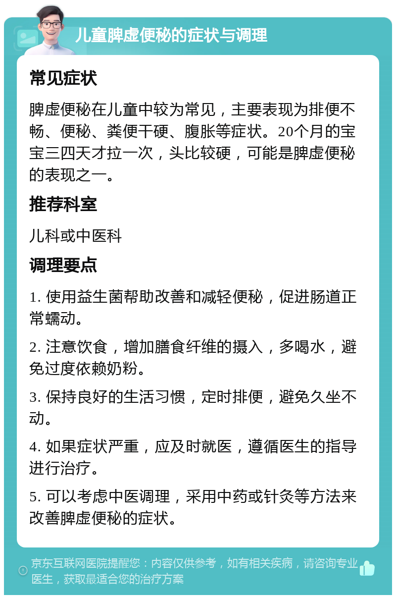 儿童脾虚便秘的症状与调理 常见症状 脾虚便秘在儿童中较为常见，主要表现为排便不畅、便秘、粪便干硬、腹胀等症状。20个月的宝宝三四天才拉一次，头比较硬，可能是脾虚便秘的表现之一。 推荐科室 儿科或中医科 调理要点 1. 使用益生菌帮助改善和减轻便秘，促进肠道正常蠕动。 2. 注意饮食，增加膳食纤维的摄入，多喝水，避免过度依赖奶粉。 3. 保持良好的生活习惯，定时排便，避免久坐不动。 4. 如果症状严重，应及时就医，遵循医生的指导进行治疗。 5. 可以考虑中医调理，采用中药或针灸等方法来改善脾虚便秘的症状。