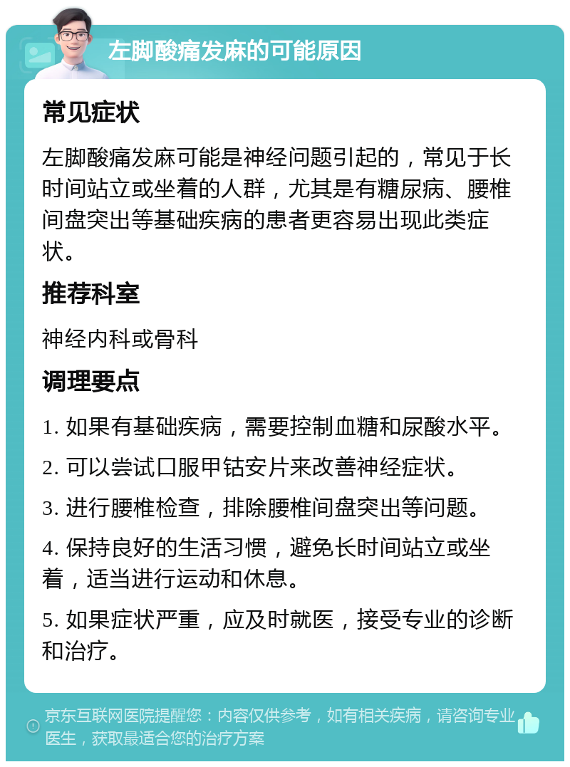 左脚酸痛发麻的可能原因 常见症状 左脚酸痛发麻可能是神经问题引起的，常见于长时间站立或坐着的人群，尤其是有糖尿病、腰椎间盘突出等基础疾病的患者更容易出现此类症状。 推荐科室 神经内科或骨科 调理要点 1. 如果有基础疾病，需要控制血糖和尿酸水平。 2. 可以尝试口服甲钴安片来改善神经症状。 3. 进行腰椎检查，排除腰椎间盘突出等问题。 4. 保持良好的生活习惯，避免长时间站立或坐着，适当进行运动和休息。 5. 如果症状严重，应及时就医，接受专业的诊断和治疗。