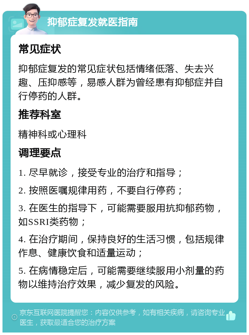 抑郁症复发就医指南 常见症状 抑郁症复发的常见症状包括情绪低落、失去兴趣、压抑感等，易感人群为曾经患有抑郁症并自行停药的人群。 推荐科室 精神科或心理科 调理要点 1. 尽早就诊，接受专业的治疗和指导； 2. 按照医嘱规律用药，不要自行停药； 3. 在医生的指导下，可能需要服用抗抑郁药物，如SSRI类药物； 4. 在治疗期间，保持良好的生活习惯，包括规律作息、健康饮食和适量运动； 5. 在病情稳定后，可能需要继续服用小剂量的药物以维持治疗效果，减少复发的风险。