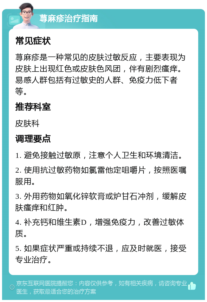 荨麻疹治疗指南 常见症状 荨麻疹是一种常见的皮肤过敏反应，主要表现为皮肤上出现红色或皮肤色风团，伴有剧烈瘙痒。易感人群包括有过敏史的人群、免疫力低下者等。 推荐科室 皮肤科 调理要点 1. 避免接触过敏原，注意个人卫生和环境清洁。 2. 使用抗过敏药物如氯雷他定咀嚼片，按照医嘱服用。 3. 外用药物如氧化锌软膏或炉甘石冲剂，缓解皮肤瘙痒和红肿。 4. 补充钙和维生素D，增强免疫力，改善过敏体质。 5. 如果症状严重或持续不退，应及时就医，接受专业治疗。