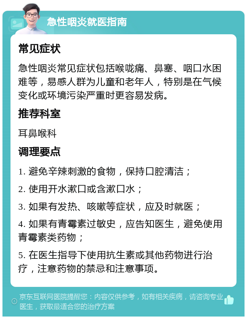 急性咽炎就医指南 常见症状 急性咽炎常见症状包括喉咙痛、鼻塞、咽口水困难等，易感人群为儿童和老年人，特别是在气候变化或环境污染严重时更容易发病。 推荐科室 耳鼻喉科 调理要点 1. 避免辛辣刺激的食物，保持口腔清洁； 2. 使用开水漱口或含漱口水； 3. 如果有发热、咳嗽等症状，应及时就医； 4. 如果有青霉素过敏史，应告知医生，避免使用青霉素类药物； 5. 在医生指导下使用抗生素或其他药物进行治疗，注意药物的禁忌和注意事项。