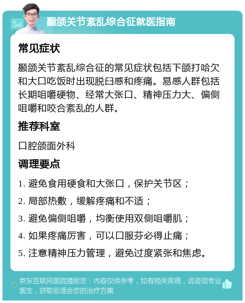 颞颌关节紊乱综合征就医指南 常见症状 颞颌关节紊乱综合征的常见症状包括下颌打哈欠和大口吃饭时出现脱臼感和疼痛。易感人群包括长期咀嚼硬物、经常大张口、精神压力大、偏侧咀嚼和咬合紊乱的人群。 推荐科室 口腔颌面外科 调理要点 1. 避免食用硬食和大张口，保护关节区； 2. 局部热敷，缓解疼痛和不适； 3. 避免偏侧咀嚼，均衡使用双侧咀嚼肌； 4. 如果疼痛厉害，可以口服芬必得止痛； 5. 注意精神压力管理，避免过度紧张和焦虑。