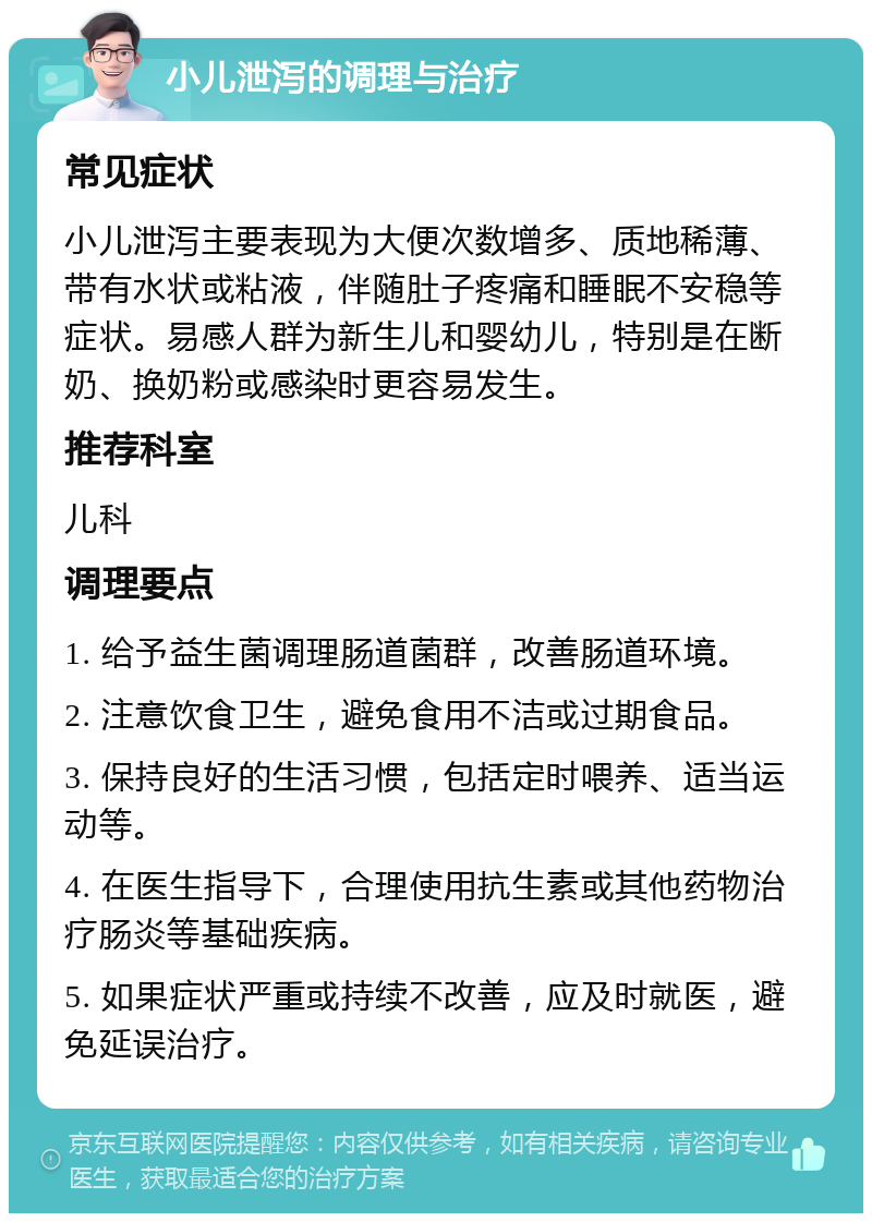 小儿泄泻的调理与治疗 常见症状 小儿泄泻主要表现为大便次数增多、质地稀薄、带有水状或粘液，伴随肚子疼痛和睡眠不安稳等症状。易感人群为新生儿和婴幼儿，特别是在断奶、换奶粉或感染时更容易发生。 推荐科室 儿科 调理要点 1. 给予益生菌调理肠道菌群，改善肠道环境。 2. 注意饮食卫生，避免食用不洁或过期食品。 3. 保持良好的生活习惯，包括定时喂养、适当运动等。 4. 在医生指导下，合理使用抗生素或其他药物治疗肠炎等基础疾病。 5. 如果症状严重或持续不改善，应及时就医，避免延误治疗。