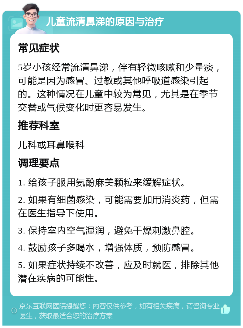 儿童流清鼻涕的原因与治疗 常见症状 5岁小孩经常流清鼻涕，伴有轻微咳嗽和少量痰，可能是因为感冒、过敏或其他呼吸道感染引起的。这种情况在儿童中较为常见，尤其是在季节交替或气候变化时更容易发生。 推荐科室 儿科或耳鼻喉科 调理要点 1. 给孩子服用氨酚麻美颗粒来缓解症状。 2. 如果有细菌感染，可能需要加用消炎药，但需在医生指导下使用。 3. 保持室内空气湿润，避免干燥刺激鼻腔。 4. 鼓励孩子多喝水，增强体质，预防感冒。 5. 如果症状持续不改善，应及时就医，排除其他潜在疾病的可能性。