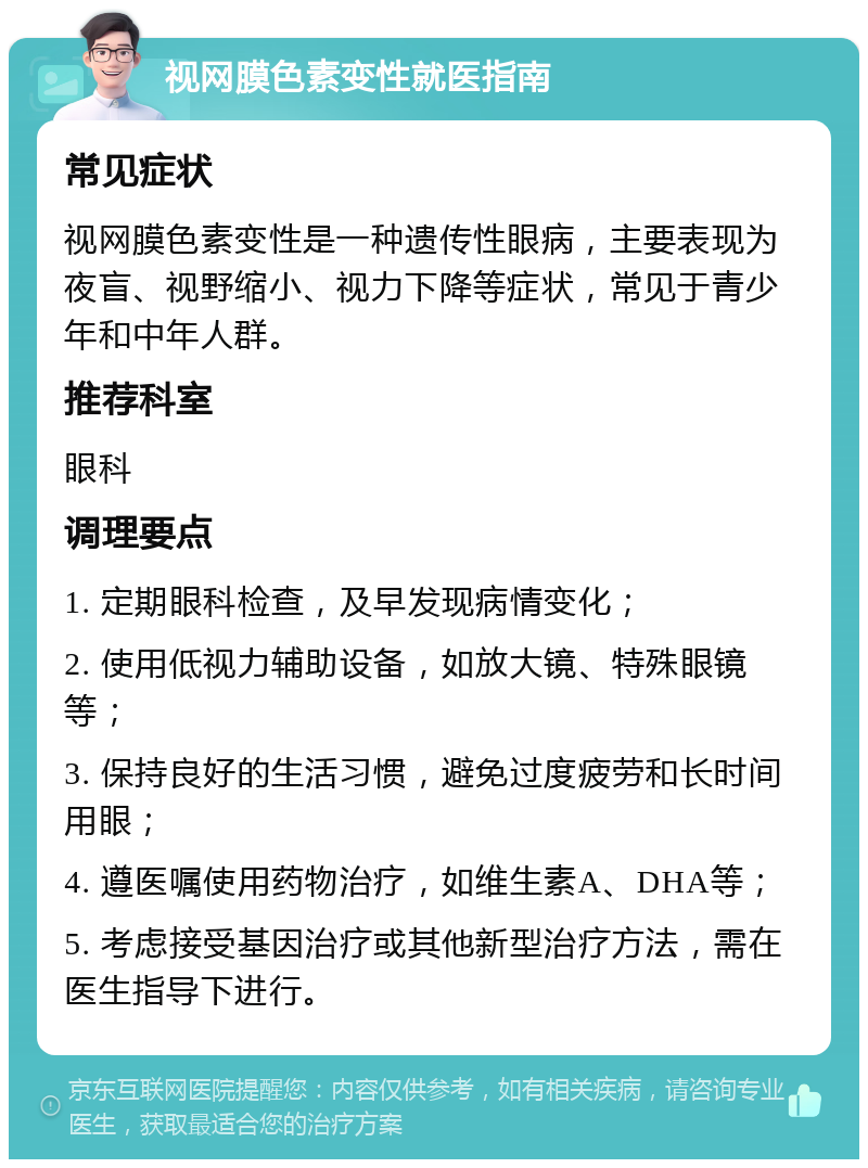 视网膜色素变性就医指南 常见症状 视网膜色素变性是一种遗传性眼病，主要表现为夜盲、视野缩小、视力下降等症状，常见于青少年和中年人群。 推荐科室 眼科 调理要点 1. 定期眼科检查，及早发现病情变化； 2. 使用低视力辅助设备，如放大镜、特殊眼镜等； 3. 保持良好的生活习惯，避免过度疲劳和长时间用眼； 4. 遵医嘱使用药物治疗，如维生素A、DHA等； 5. 考虑接受基因治疗或其他新型治疗方法，需在医生指导下进行。