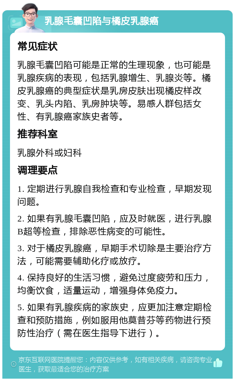 乳腺毛囊凹陷与橘皮乳腺癌 常见症状 乳腺毛囊凹陷可能是正常的生理现象，也可能是乳腺疾病的表现，包括乳腺增生、乳腺炎等。橘皮乳腺癌的典型症状是乳房皮肤出现橘皮样改变、乳头内陷、乳房肿块等。易感人群包括女性、有乳腺癌家族史者等。 推荐科室 乳腺外科或妇科 调理要点 1. 定期进行乳腺自我检查和专业检查，早期发现问题。 2. 如果有乳腺毛囊凹陷，应及时就医，进行乳腺B超等检查，排除恶性病变的可能性。 3. 对于橘皮乳腺癌，早期手术切除是主要治疗方法，可能需要辅助化疗或放疗。 4. 保持良好的生活习惯，避免过度疲劳和压力，均衡饮食，适量运动，增强身体免疫力。 5. 如果有乳腺疾病的家族史，应更加注意定期检查和预防措施，例如服用他莫昔芬等药物进行预防性治疗（需在医生指导下进行）。