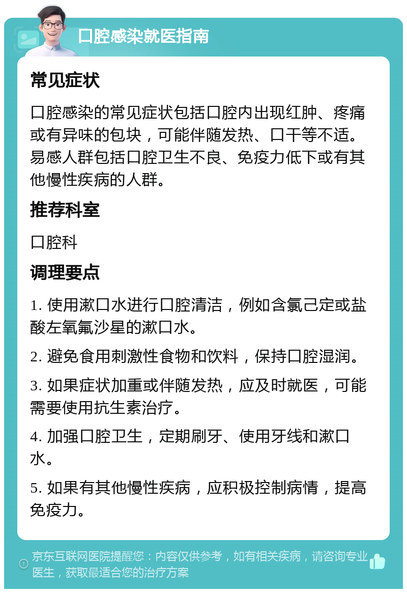 口腔感染就医指南 常见症状 口腔感染的常见症状包括口腔内出现红肿、疼痛或有异味的包块，可能伴随发热、口干等不适。易感人群包括口腔卫生不良、免疫力低下或有其他慢性疾病的人群。 推荐科室 口腔科 调理要点 1. 使用漱口水进行口腔清洁，例如含氯己定或盐酸左氧氟沙星的漱口水。 2. 避免食用刺激性食物和饮料，保持口腔湿润。 3. 如果症状加重或伴随发热，应及时就医，可能需要使用抗生素治疗。 4. 加强口腔卫生，定期刷牙、使用牙线和漱口水。 5. 如果有其他慢性疾病，应积极控制病情，提高免疫力。