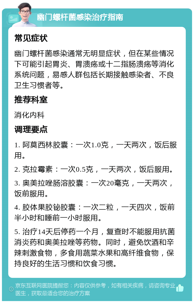 幽门螺杆菌感染治疗指南 常见症状 幽门螺杆菌感染通常无明显症状，但在某些情况下可能引起胃炎、胃溃疡或十二指肠溃疡等消化系统问题，易感人群包括长期接触感染者、不良卫生习惯者等。 推荐科室 消化内科 调理要点 1. 阿莫西林胶囊：一次1.0克，一天两次，饭后服用。 2. 克拉霉素：一次0.5克，一天两次，饭后服用。 3. 奥美拉唑肠溶胶囊：一次20毫克，一天两次，饭前服用。 4. 胶体果胶铋胶囊：一次二粒，一天四次，饭前半小时和睡前一小时服用。 5. 治疗14天后停药一个月，复查时不能服用抗菌消炎药和奥美拉唑等药物。同时，避免饮酒和辛辣刺激食物，多食用蔬菜水果和高纤维食物，保持良好的生活习惯和饮食习惯。