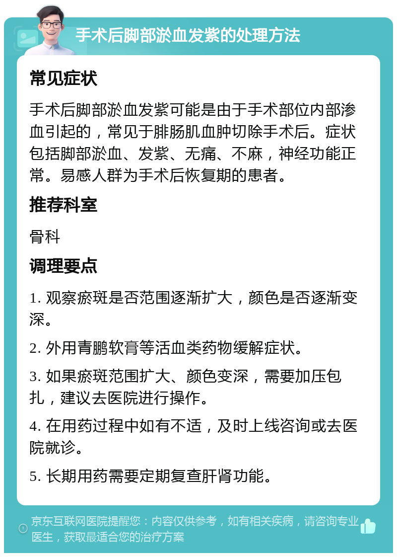 手术后脚部淤血发紫的处理方法 常见症状 手术后脚部淤血发紫可能是由于手术部位内部渗血引起的，常见于腓肠肌血肿切除手术后。症状包括脚部淤血、发紫、无痛、不麻，神经功能正常。易感人群为手术后恢复期的患者。 推荐科室 骨科 调理要点 1. 观察瘀斑是否范围逐渐扩大，颜色是否逐渐变深。 2. 外用青鹏软膏等活血类药物缓解症状。 3. 如果瘀斑范围扩大、颜色变深，需要加压包扎，建议去医院进行操作。 4. 在用药过程中如有不适，及时上线咨询或去医院就诊。 5. 长期用药需要定期复查肝肾功能。