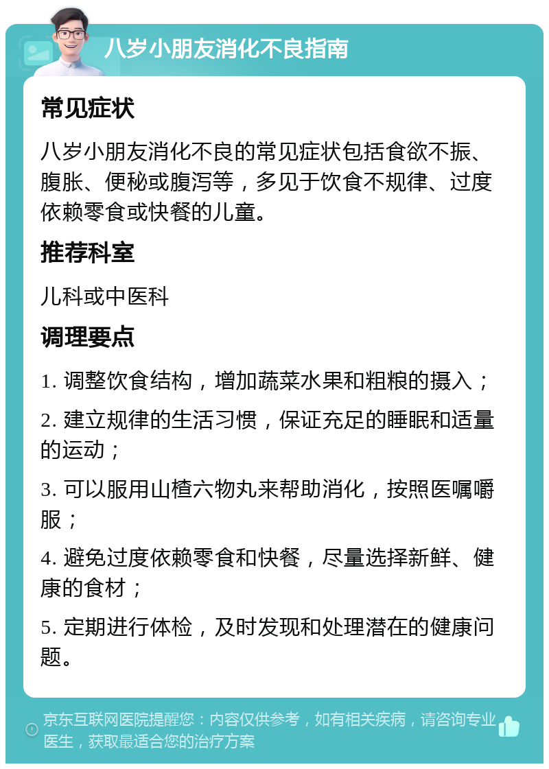 八岁小朋友消化不良指南 常见症状 八岁小朋友消化不良的常见症状包括食欲不振、腹胀、便秘或腹泻等，多见于饮食不规律、过度依赖零食或快餐的儿童。 推荐科室 儿科或中医科 调理要点 1. 调整饮食结构，增加蔬菜水果和粗粮的摄入； 2. 建立规律的生活习惯，保证充足的睡眠和适量的运动； 3. 可以服用山楂六物丸来帮助消化，按照医嘱嚼服； 4. 避免过度依赖零食和快餐，尽量选择新鲜、健康的食材； 5. 定期进行体检，及时发现和处理潜在的健康问题。