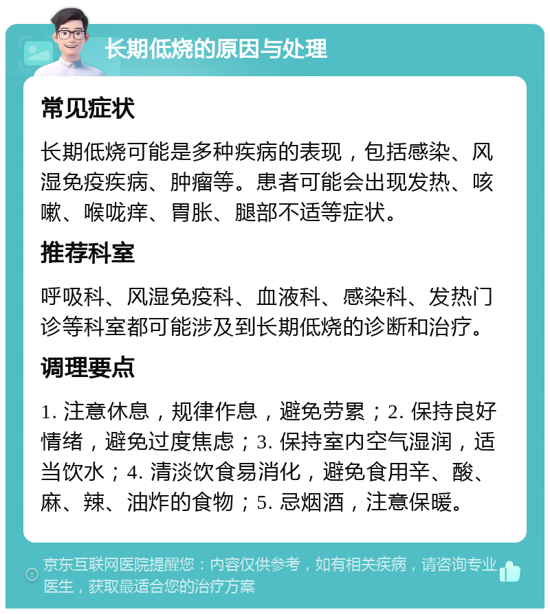 长期低烧的原因与处理 常见症状 长期低烧可能是多种疾病的表现，包括感染、风湿免疫疾病、肿瘤等。患者可能会出现发热、咳嗽、喉咙痒、胃胀、腿部不适等症状。 推荐科室 呼吸科、风湿免疫科、血液科、感染科、发热门诊等科室都可能涉及到长期低烧的诊断和治疗。 调理要点 1. 注意休息，规律作息，避免劳累；2. 保持良好情绪，避免过度焦虑；3. 保持室内空气湿润，适当饮水；4. 清淡饮食易消化，避免食用辛、酸、麻、辣、油炸的食物；5. 忌烟酒，注意保暖。