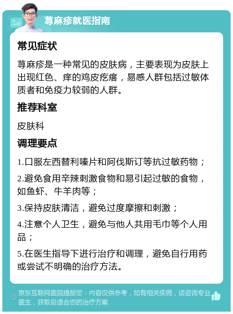 荨麻疹就医指南 常见症状 荨麻疹是一种常见的皮肤病，主要表现为皮肤上出现红色、痒的鸡皮疙瘩，易感人群包括过敏体质者和免疫力较弱的人群。 推荐科室 皮肤科 调理要点 1.口服左西替利嗪片和阿伐斯订等抗过敏药物； 2.避免食用辛辣刺激食物和易引起过敏的食物，如鱼虾、牛羊肉等； 3.保持皮肤清洁，避免过度摩擦和刺激； 4.注意个人卫生，避免与他人共用毛巾等个人用品； 5.在医生指导下进行治疗和调理，避免自行用药或尝试不明确的治疗方法。