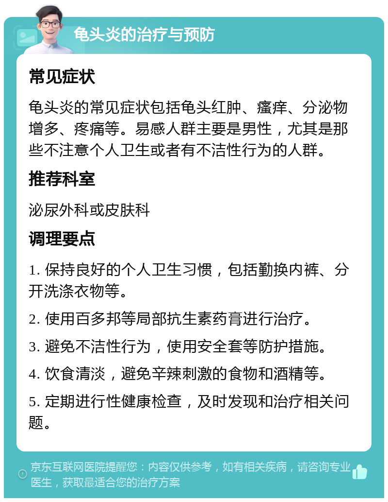 龟头炎的治疗与预防 常见症状 龟头炎的常见症状包括龟头红肿、瘙痒、分泌物增多、疼痛等。易感人群主要是男性，尤其是那些不注意个人卫生或者有不洁性行为的人群。 推荐科室 泌尿外科或皮肤科 调理要点 1. 保持良好的个人卫生习惯，包括勤换内裤、分开洗涤衣物等。 2. 使用百多邦等局部抗生素药膏进行治疗。 3. 避免不洁性行为，使用安全套等防护措施。 4. 饮食清淡，避免辛辣刺激的食物和酒精等。 5. 定期进行性健康检查，及时发现和治疗相关问题。