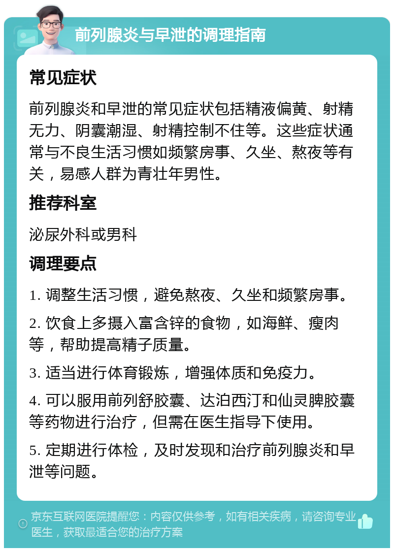 前列腺炎与早泄的调理指南 常见症状 前列腺炎和早泄的常见症状包括精液偏黄、射精无力、阴囊潮湿、射精控制不住等。这些症状通常与不良生活习惯如频繁房事、久坐、熬夜等有关，易感人群为青壮年男性。 推荐科室 泌尿外科或男科 调理要点 1. 调整生活习惯，避免熬夜、久坐和频繁房事。 2. 饮食上多摄入富含锌的食物，如海鲜、瘦肉等，帮助提高精子质量。 3. 适当进行体育锻炼，增强体质和免疫力。 4. 可以服用前列舒胶囊、达泊西汀和仙灵脾胶囊等药物进行治疗，但需在医生指导下使用。 5. 定期进行体检，及时发现和治疗前列腺炎和早泄等问题。