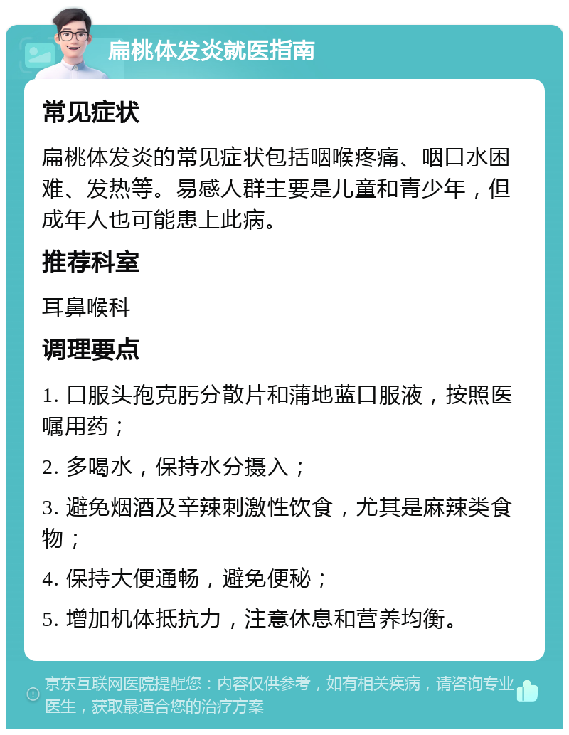 扁桃体发炎就医指南 常见症状 扁桃体发炎的常见症状包括咽喉疼痛、咽口水困难、发热等。易感人群主要是儿童和青少年，但成年人也可能患上此病。 推荐科室 耳鼻喉科 调理要点 1. 口服头孢克肟分散片和蒲地蓝口服液，按照医嘱用药； 2. 多喝水，保持水分摄入； 3. 避免烟酒及辛辣刺激性饮食，尤其是麻辣类食物； 4. 保持大便通畅，避免便秘； 5. 增加机体抵抗力，注意休息和营养均衡。