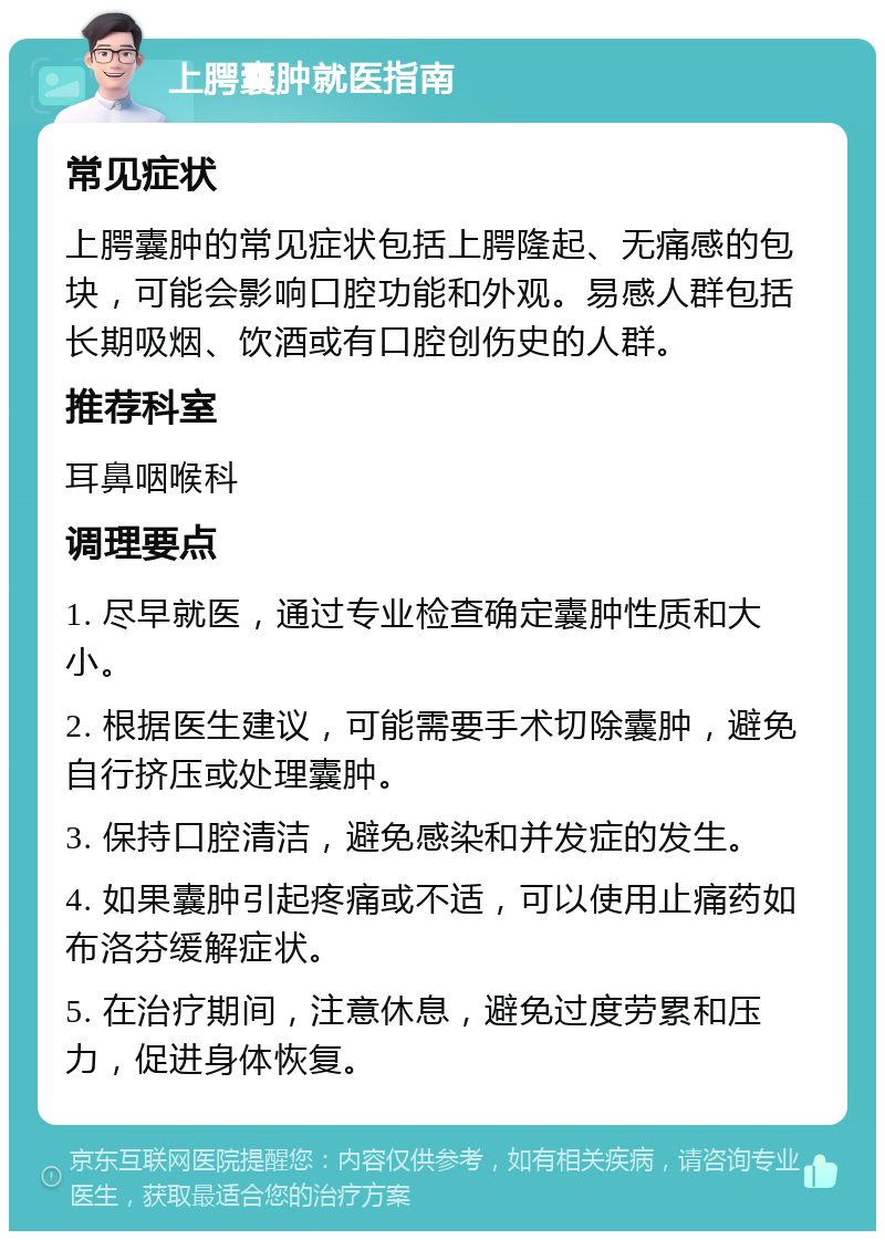 上腭囊肿就医指南 常见症状 上腭囊肿的常见症状包括上腭隆起、无痛感的包块，可能会影响口腔功能和外观。易感人群包括长期吸烟、饮酒或有口腔创伤史的人群。 推荐科室 耳鼻咽喉科 调理要点 1. 尽早就医，通过专业检查确定囊肿性质和大小。 2. 根据医生建议，可能需要手术切除囊肿，避免自行挤压或处理囊肿。 3. 保持口腔清洁，避免感染和并发症的发生。 4. 如果囊肿引起疼痛或不适，可以使用止痛药如布洛芬缓解症状。 5. 在治疗期间，注意休息，避免过度劳累和压力，促进身体恢复。