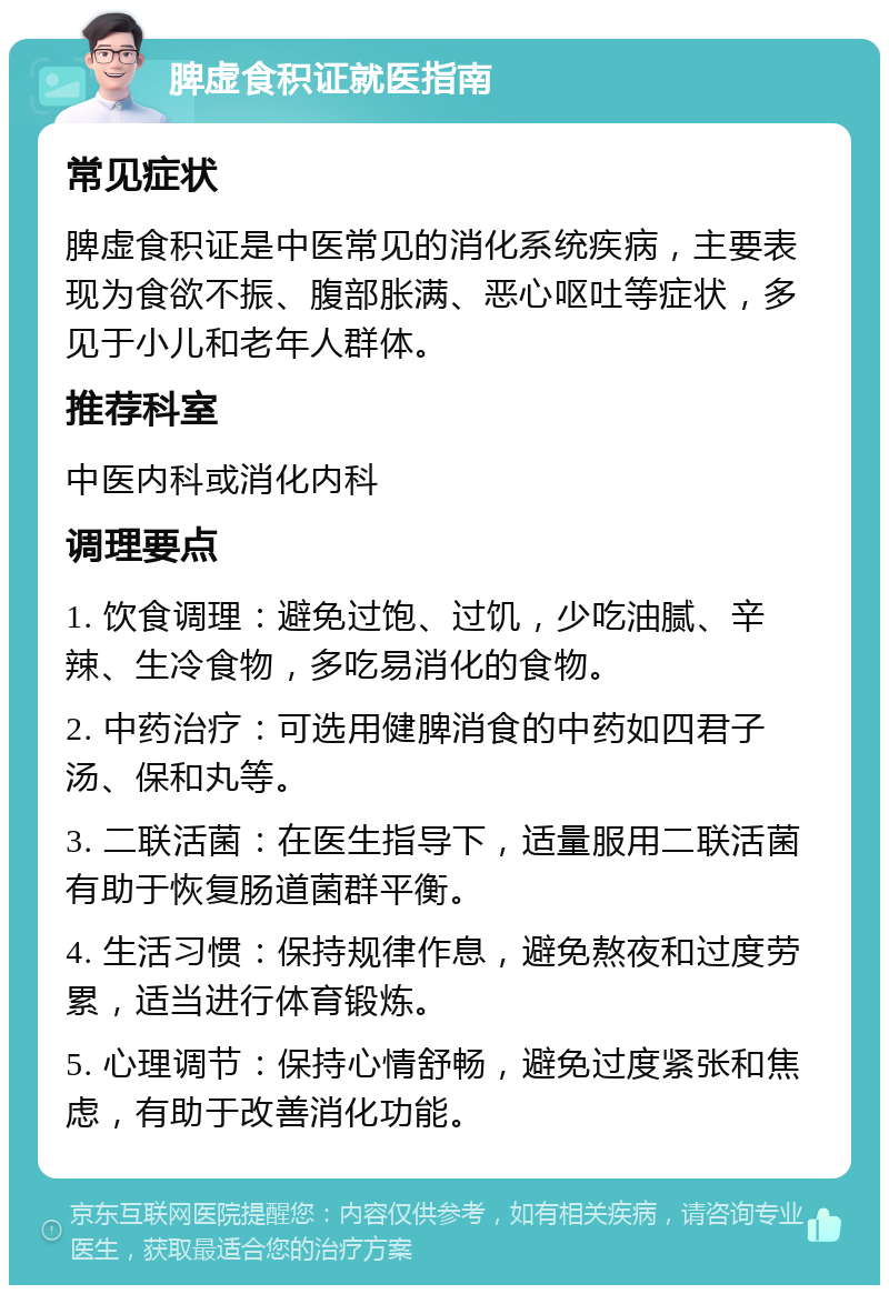 脾虚食积证就医指南 常见症状 脾虚食积证是中医常见的消化系统疾病，主要表现为食欲不振、腹部胀满、恶心呕吐等症状，多见于小儿和老年人群体。 推荐科室 中医内科或消化内科 调理要点 1. 饮食调理：避免过饱、过饥，少吃油腻、辛辣、生冷食物，多吃易消化的食物。 2. 中药治疗：可选用健脾消食的中药如四君子汤、保和丸等。 3. 二联活菌：在医生指导下，适量服用二联活菌有助于恢复肠道菌群平衡。 4. 生活习惯：保持规律作息，避免熬夜和过度劳累，适当进行体育锻炼。 5. 心理调节：保持心情舒畅，避免过度紧张和焦虑，有助于改善消化功能。