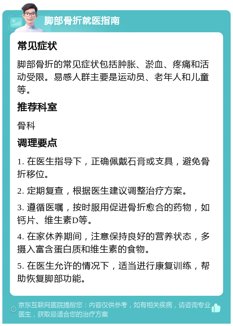 脚部骨折就医指南 常见症状 脚部骨折的常见症状包括肿胀、淤血、疼痛和活动受限。易感人群主要是运动员、老年人和儿童等。 推荐科室 骨科 调理要点 1. 在医生指导下，正确佩戴石膏或支具，避免骨折移位。 2. 定期复查，根据医生建议调整治疗方案。 3. 遵循医嘱，按时服用促进骨折愈合的药物，如钙片、维生素D等。 4. 在家休养期间，注意保持良好的营养状态，多摄入富含蛋白质和维生素的食物。 5. 在医生允许的情况下，适当进行康复训练，帮助恢复脚部功能。