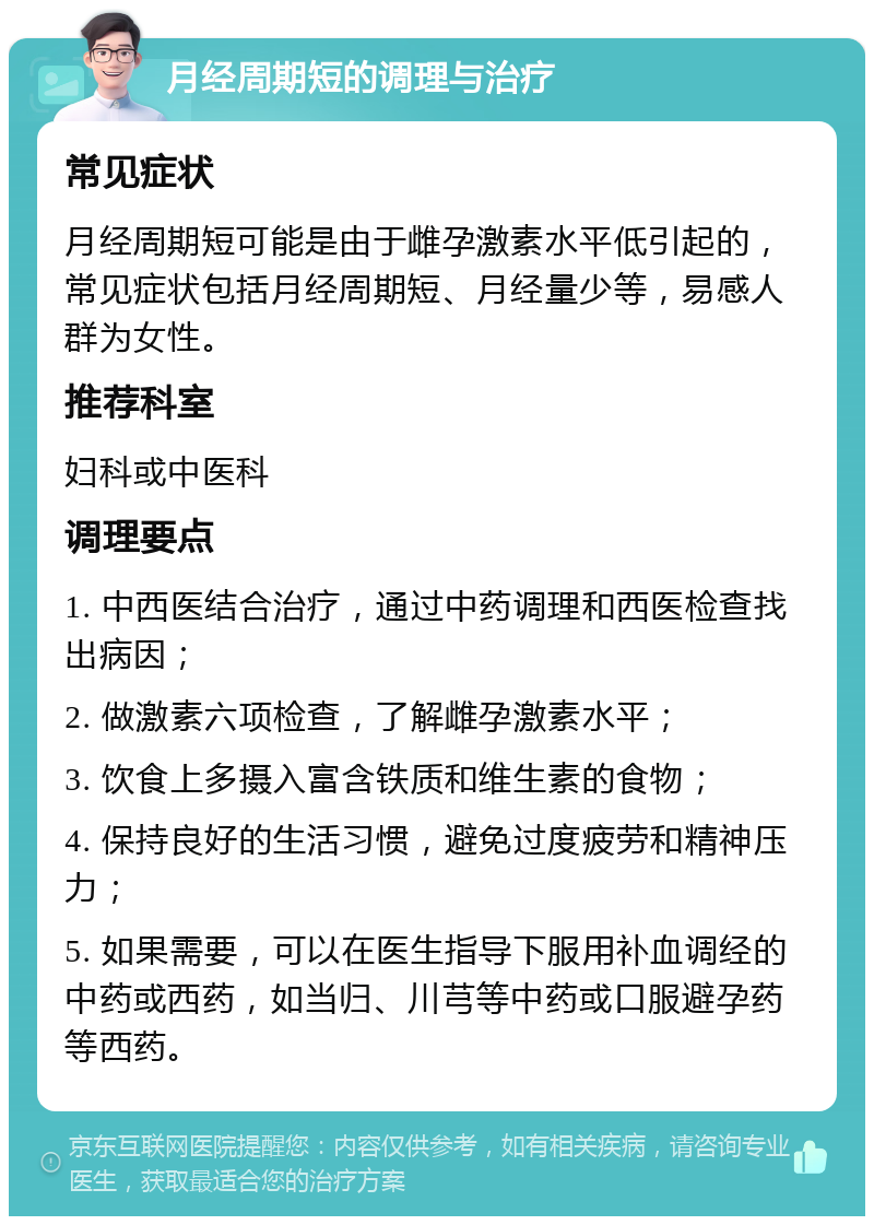 月经周期短的调理与治疗 常见症状 月经周期短可能是由于雌孕激素水平低引起的，常见症状包括月经周期短、月经量少等，易感人群为女性。 推荐科室 妇科或中医科 调理要点 1. 中西医结合治疗，通过中药调理和西医检查找出病因； 2. 做激素六项检查，了解雌孕激素水平； 3. 饮食上多摄入富含铁质和维生素的食物； 4. 保持良好的生活习惯，避免过度疲劳和精神压力； 5. 如果需要，可以在医生指导下服用补血调经的中药或西药，如当归、川芎等中药或口服避孕药等西药。