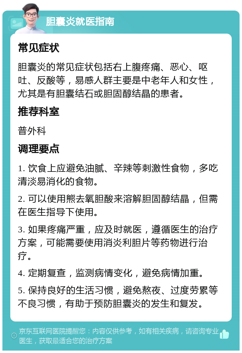 胆囊炎就医指南 常见症状 胆囊炎的常见症状包括右上腹疼痛、恶心、呕吐、反酸等，易感人群主要是中老年人和女性，尤其是有胆囊结石或胆固醇结晶的患者。 推荐科室 普外科 调理要点 1. 饮食上应避免油腻、辛辣等刺激性食物，多吃清淡易消化的食物。 2. 可以使用熊去氧胆酸来溶解胆固醇结晶，但需在医生指导下使用。 3. 如果疼痛严重，应及时就医，遵循医生的治疗方案，可能需要使用消炎利胆片等药物进行治疗。 4. 定期复查，监测病情变化，避免病情加重。 5. 保持良好的生活习惯，避免熬夜、过度劳累等不良习惯，有助于预防胆囊炎的发生和复发。