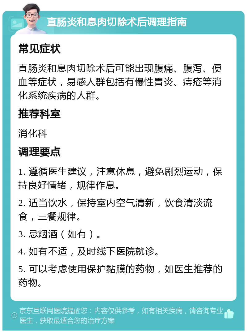 直肠炎和息肉切除术后调理指南 常见症状 直肠炎和息肉切除术后可能出现腹痛、腹泻、便血等症状，易感人群包括有慢性胃炎、痔疮等消化系统疾病的人群。 推荐科室 消化科 调理要点 1. 遵循医生建议，注意休息，避免剧烈运动，保持良好情绪，规律作息。 2. 适当饮水，保持室内空气清新，饮食清淡流食，三餐规律。 3. 忌烟酒（如有）。 4. 如有不适，及时线下医院就诊。 5. 可以考虑使用保护黏膜的药物，如医生推荐的药物。