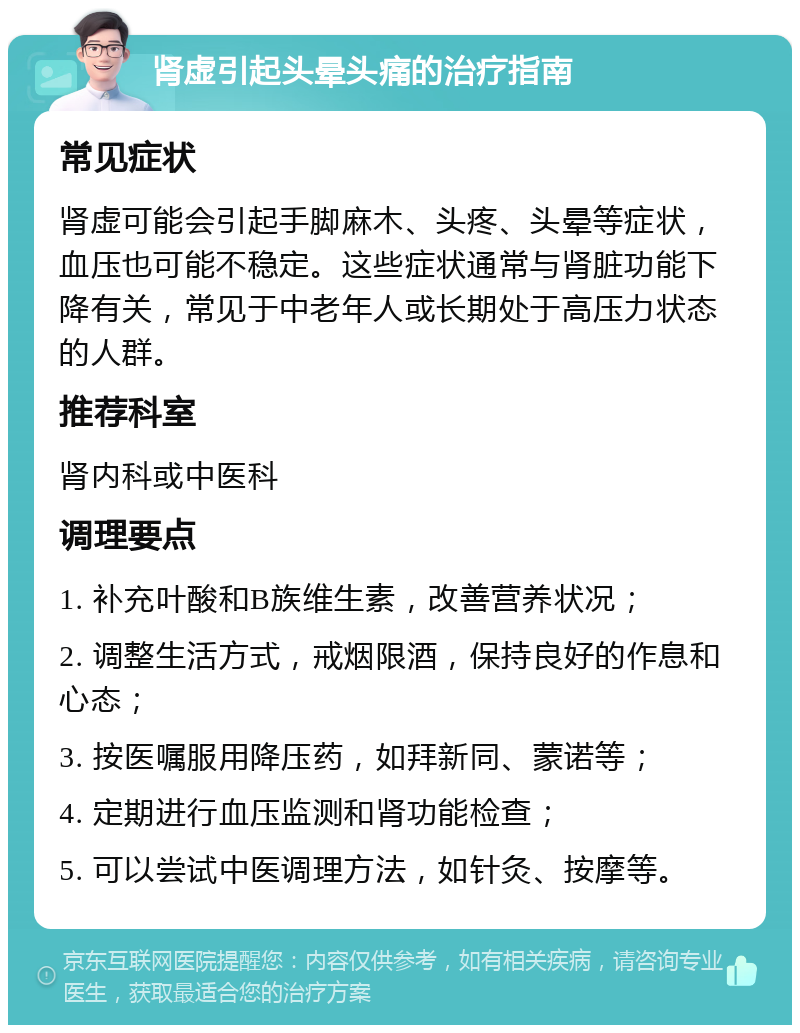 肾虚引起头晕头痛的治疗指南 常见症状 肾虚可能会引起手脚麻木、头疼、头晕等症状，血压也可能不稳定。这些症状通常与肾脏功能下降有关，常见于中老年人或长期处于高压力状态的人群。 推荐科室 肾内科或中医科 调理要点 1. 补充叶酸和B族维生素，改善营养状况； 2. 调整生活方式，戒烟限酒，保持良好的作息和心态； 3. 按医嘱服用降压药，如拜新同、蒙诺等； 4. 定期进行血压监测和肾功能检查； 5. 可以尝试中医调理方法，如针灸、按摩等。