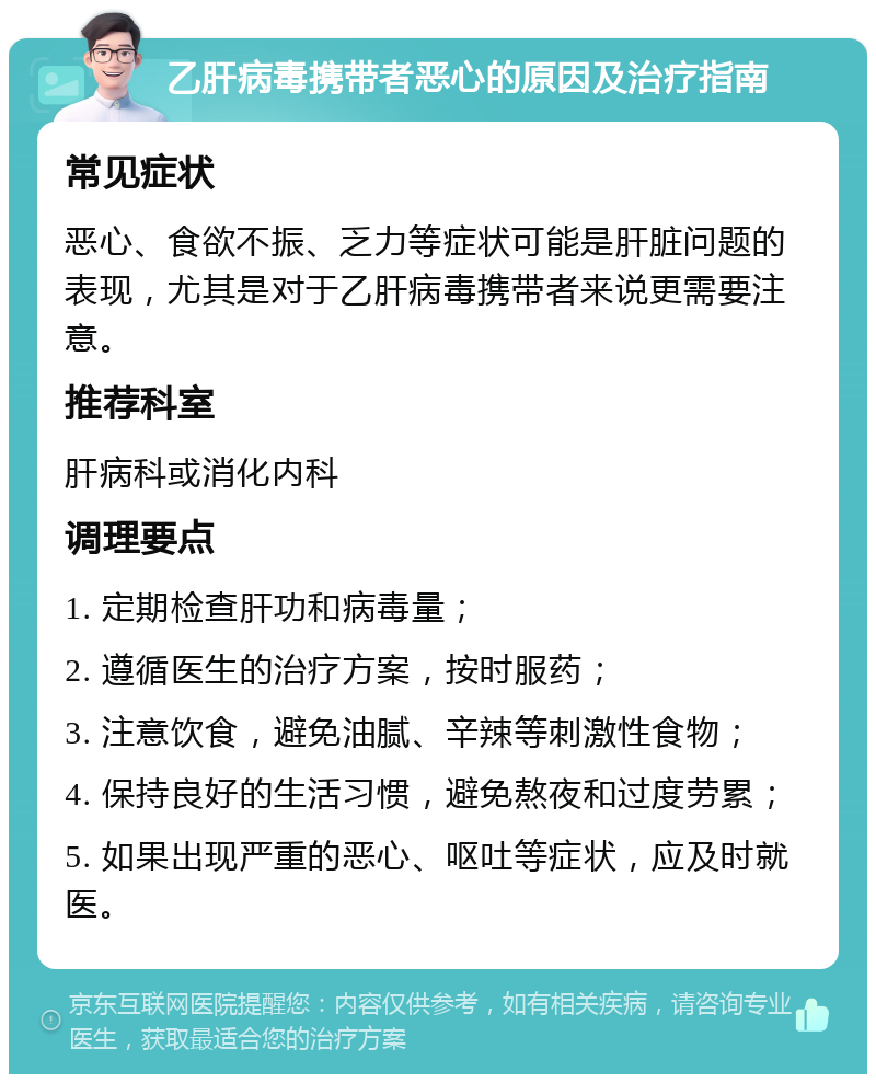 乙肝病毒携带者恶心的原因及治疗指南 常见症状 恶心、食欲不振、乏力等症状可能是肝脏问题的表现，尤其是对于乙肝病毒携带者来说更需要注意。 推荐科室 肝病科或消化内科 调理要点 1. 定期检查肝功和病毒量； 2. 遵循医生的治疗方案，按时服药； 3. 注意饮食，避免油腻、辛辣等刺激性食物； 4. 保持良好的生活习惯，避免熬夜和过度劳累； 5. 如果出现严重的恶心、呕吐等症状，应及时就医。