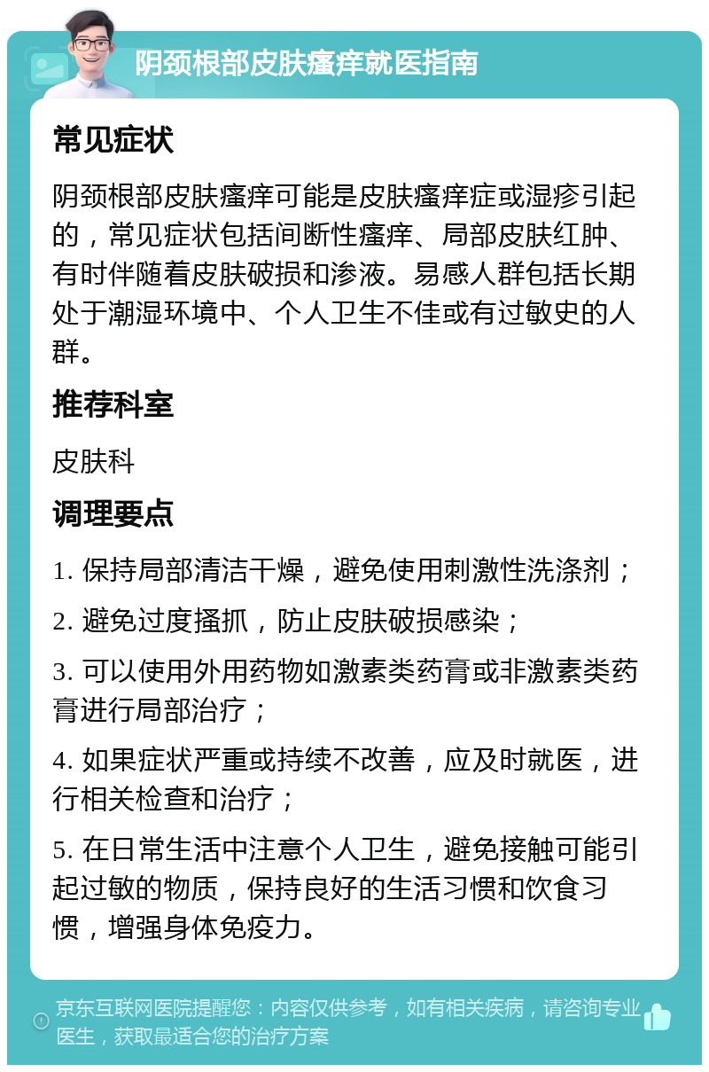 阴颈根部皮肤瘙痒就医指南 常见症状 阴颈根部皮肤瘙痒可能是皮肤瘙痒症或湿疹引起的，常见症状包括间断性瘙痒、局部皮肤红肿、有时伴随着皮肤破损和渗液。易感人群包括长期处于潮湿环境中、个人卫生不佳或有过敏史的人群。 推荐科室 皮肤科 调理要点 1. 保持局部清洁干燥，避免使用刺激性洗涤剂； 2. 避免过度搔抓，防止皮肤破损感染； 3. 可以使用外用药物如激素类药膏或非激素类药膏进行局部治疗； 4. 如果症状严重或持续不改善，应及时就医，进行相关检查和治疗； 5. 在日常生活中注意个人卫生，避免接触可能引起过敏的物质，保持良好的生活习惯和饮食习惯，增强身体免疫力。