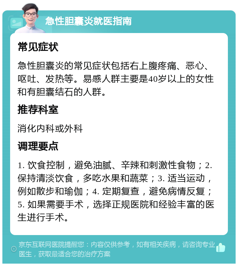 急性胆囊炎就医指南 常见症状 急性胆囊炎的常见症状包括右上腹疼痛、恶心、呕吐、发热等。易感人群主要是40岁以上的女性和有胆囊结石的人群。 推荐科室 消化内科或外科 调理要点 1. 饮食控制，避免油腻、辛辣和刺激性食物；2. 保持清淡饮食，多吃水果和蔬菜；3. 适当运动，例如散步和瑜伽；4. 定期复查，避免病情反复；5. 如果需要手术，选择正规医院和经验丰富的医生进行手术。