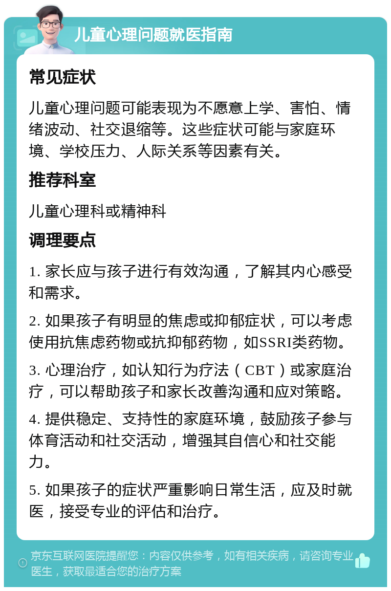 儿童心理问题就医指南 常见症状 儿童心理问题可能表现为不愿意上学、害怕、情绪波动、社交退缩等。这些症状可能与家庭环境、学校压力、人际关系等因素有关。 推荐科室 儿童心理科或精神科 调理要点 1. 家长应与孩子进行有效沟通，了解其内心感受和需求。 2. 如果孩子有明显的焦虑或抑郁症状，可以考虑使用抗焦虑药物或抗抑郁药物，如SSRI类药物。 3. 心理治疗，如认知行为疗法（CBT）或家庭治疗，可以帮助孩子和家长改善沟通和应对策略。 4. 提供稳定、支持性的家庭环境，鼓励孩子参与体育活动和社交活动，增强其自信心和社交能力。 5. 如果孩子的症状严重影响日常生活，应及时就医，接受专业的评估和治疗。