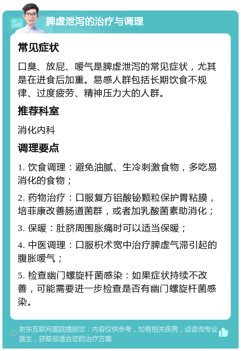 脾虚泄泻的治疗与调理 常见症状 口臭、放屁、嗳气是脾虚泄泻的常见症状，尤其是在进食后加重。易感人群包括长期饮食不规律、过度疲劳、精神压力大的人群。 推荐科室 消化内科 调理要点 1. 饮食调理：避免油腻、生冷刺激食物，多吃易消化的食物； 2. 药物治疗：口服复方铝酸铋颗粒保护胃粘膜，培菲康改善肠道菌群，或者加乳酸菌素助消化； 3. 保暖：肚脐周围胀痛时可以适当保暖； 4. 中医调理：口服枳术宽中治疗脾虚气滞引起的腹胀嗳气； 5. 检查幽门螺旋杆菌感染：如果症状持续不改善，可能需要进一步检查是否有幽门螺旋杆菌感染。