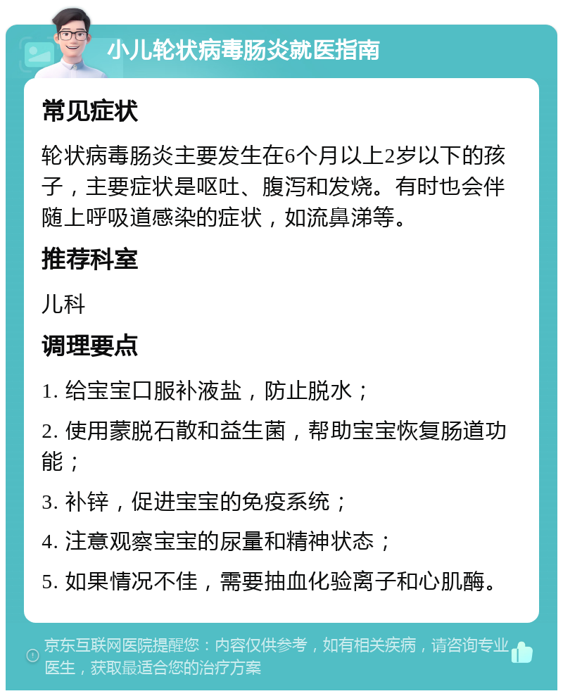 小儿轮状病毒肠炎就医指南 常见症状 轮状病毒肠炎主要发生在6个月以上2岁以下的孩子，主要症状是呕吐、腹泻和发烧。有时也会伴随上呼吸道感染的症状，如流鼻涕等。 推荐科室 儿科 调理要点 1. 给宝宝口服补液盐，防止脱水； 2. 使用蒙脱石散和益生菌，帮助宝宝恢复肠道功能； 3. 补锌，促进宝宝的免疫系统； 4. 注意观察宝宝的尿量和精神状态； 5. 如果情况不佳，需要抽血化验离子和心肌酶。